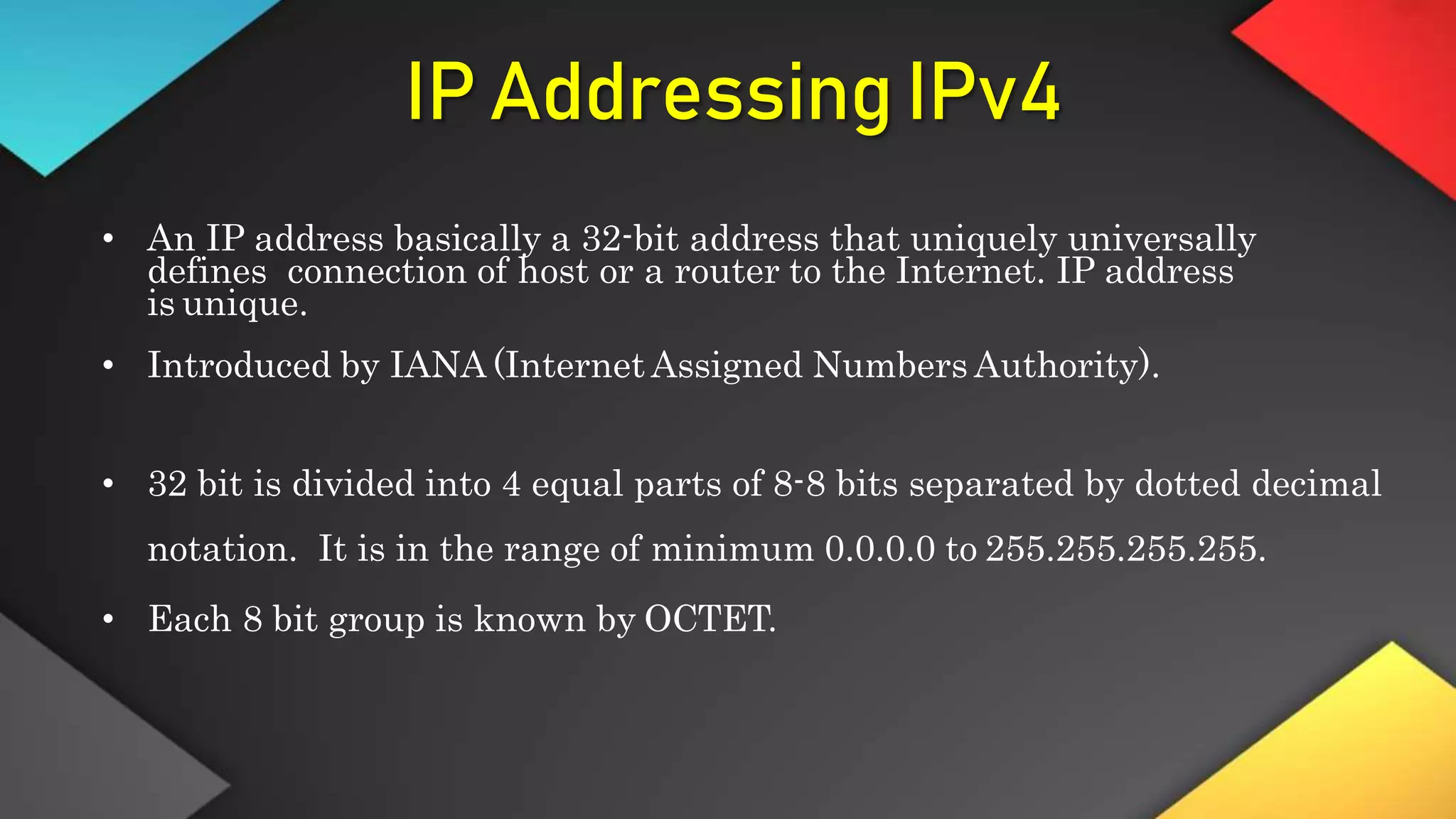 IP Addressing IPv4
• An IP address basically a 32-bit address that uniquely universally
defines connection of host or a router to the Internet. IP address
is unique.
• Introduced by IANA (Internet Assigned Numbers Authority).
• 32 bit is divided into 4 equal parts of 8-8 bits separated by dotted decimal
notation. It is in the range of minimum 0.0.0.0 to 255.255.255.255.
• Each 8 bit group is known by OCTET.
 