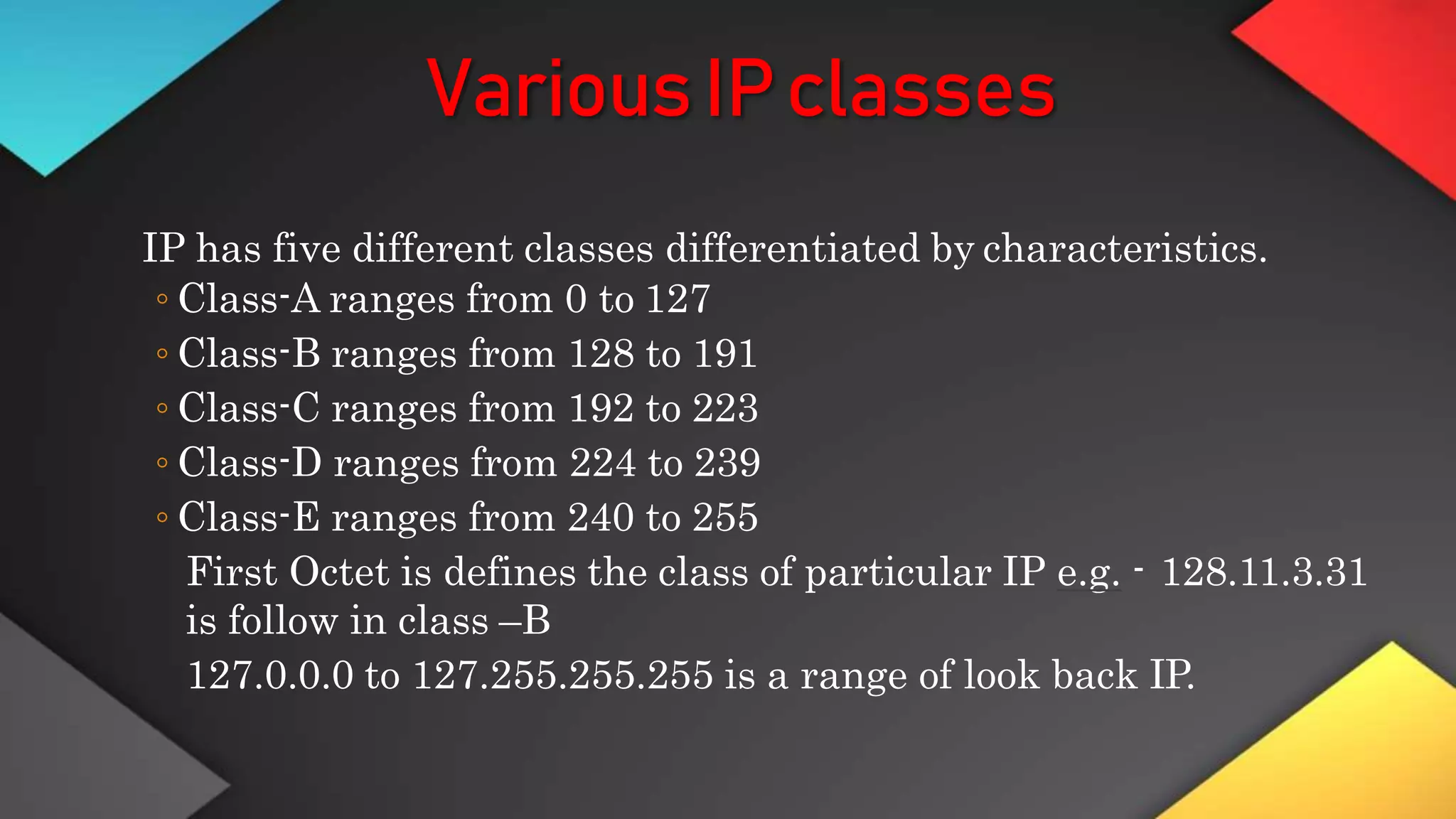 VariousIPclasses
IP has five different classes differentiated by characteristics.
◦ Class-A ranges from 0 to 127
◦ Class-B ranges from 128 to 191
◦ Class-C ranges from 192 to 223
◦ Class-D ranges from 224 to 239
◦ Class-E ranges from 240 to 255
First Octet is defines the class of particular IP e.g. - 128.11.3.31
is follow in class –B
127.0.0.0 to 127.255.255.255 is a range of look back IP.
 