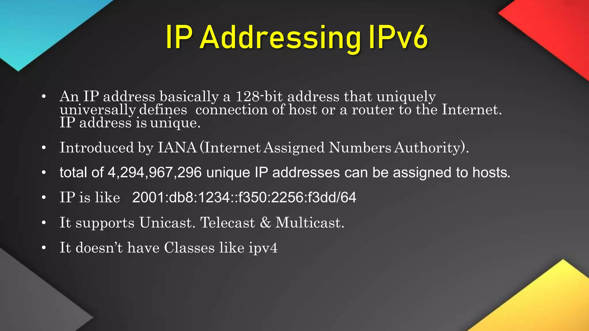 IP Addressing IPv6
• An IP address basically a 128-bit address that uniquely
universally defines connection of host or a router to the Internet.
IP address is unique.
• Introduced by IANA (Internet Assigned Numbers Authority).
• total of 4,294,967,296 unique IP addresses can be assigned to hosts.
• IP is like 2001:db8:1234::f350:2256:f3dd/64
• It supports Unicast. Telecast & Multicast.
• It doesn’t have Classes like ipv4
 