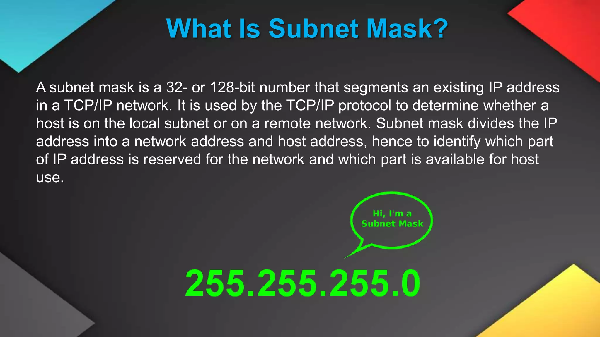 What Is Subnet Mask?
A subnet mask is a 32- or 128-bit number that segments an existing IP address
in a TCP/IP network. It is used by the TCP/IP protocol to determine whether a
host is on the local subnet or on a remote network. Subnet mask divides the IP
address into a network address and host address, hence to identify which part
of IP address is reserved for the network and which part is available for host
use.
 