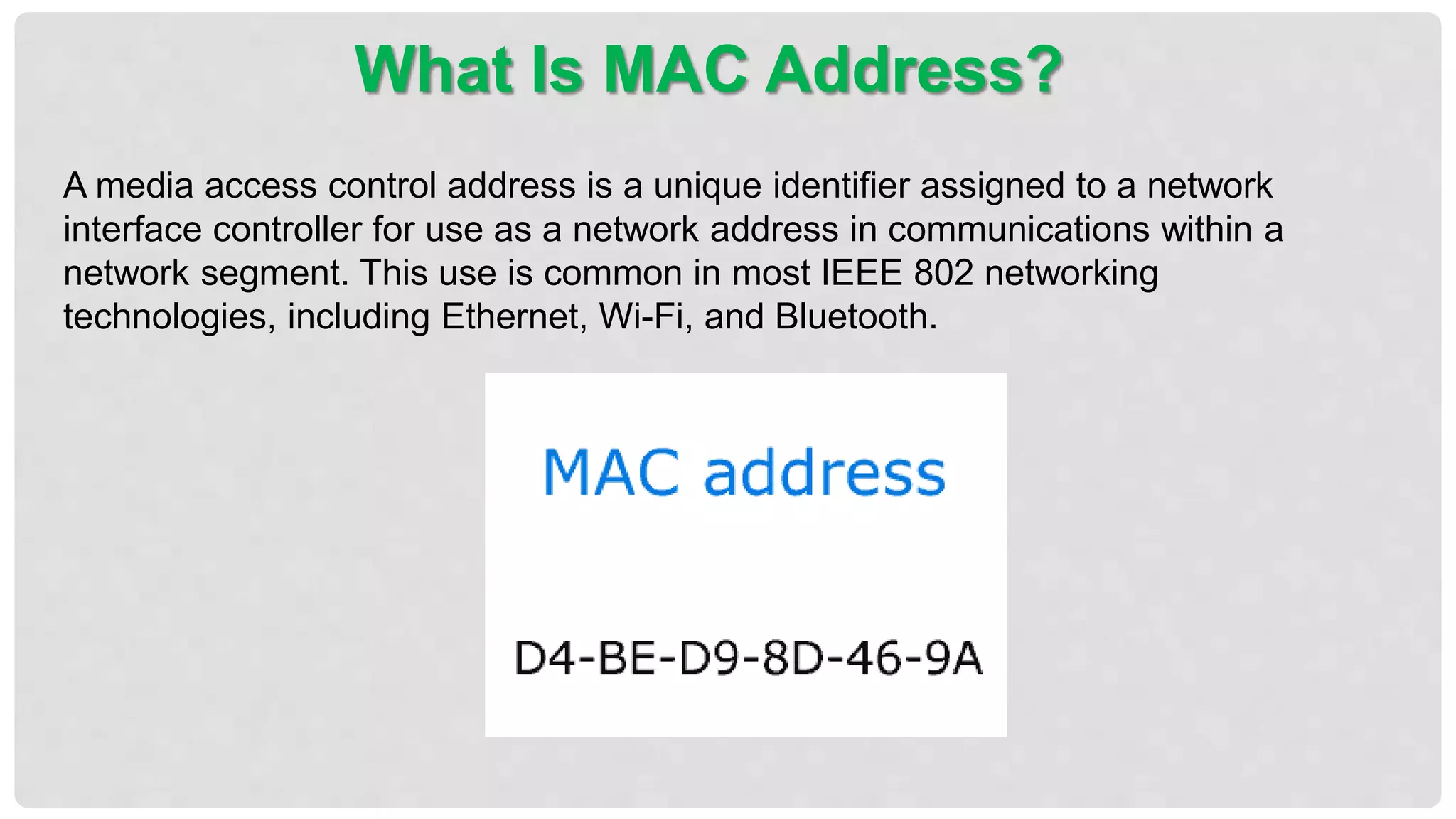A media access control address is a unique identifier assigned to a network
interface controller for use as a network address in communications within a
network segment. This use is common in most IEEE 802 networking
technologies, including Ethernet, Wi-Fi, and Bluetooth.
What Is MAC Address?
 