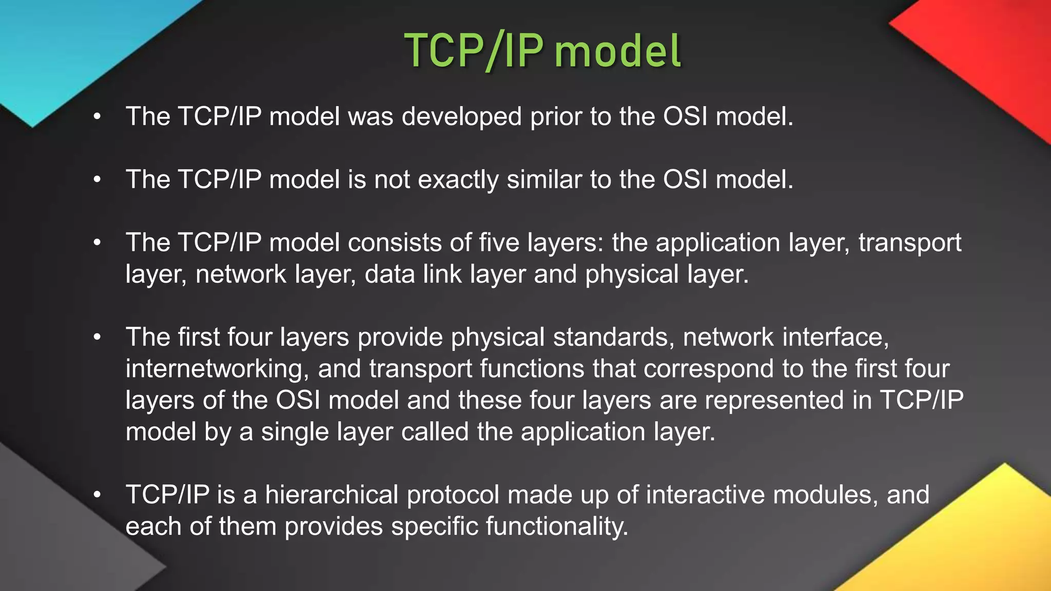 • The TCP/IP model was developed prior to the OSI model.
• The TCP/IP model is not exactly similar to the OSI model.
• The TCP/IP model consists of five layers: the application layer, transport
layer, network layer, data link layer and physical layer.
• The first four layers provide physical standards, network interface,
internetworking, and transport functions that correspond to the first four
layers of the OSI model and these four layers are represented in TCP/IP
model by a single layer called the application layer.
• TCP/IP is a hierarchical protocol made up of interactive modules, and
each of them provides specific functionality.
TCP/IP model
 