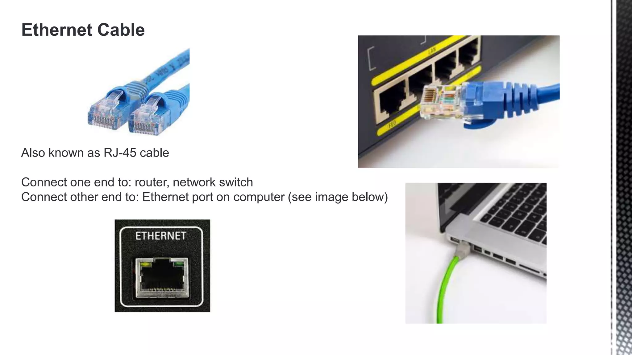 Ethernet Cable
Also known as RJ-45 cable
Connect one end to: router, network switch
Connect other end to: Ethernet port on computer (see image below)
 