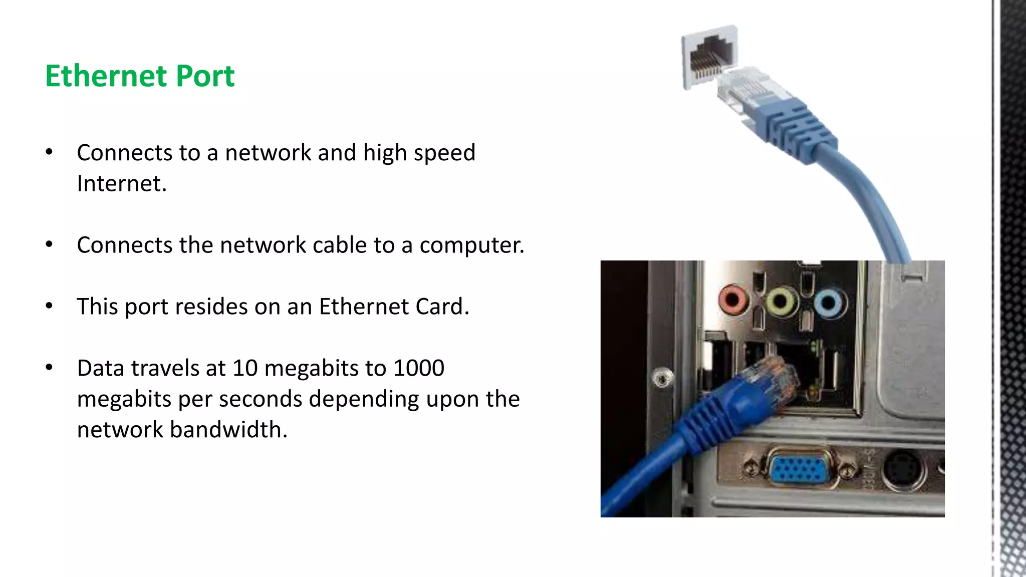 Ethernet Port
• Connects to a network and high speed
Internet.
• Connects the network cable to a computer.
• This port resides on an Ethernet Card.
• Data travels at 10 megabits to 1000
megabits per seconds depending upon the
network bandwidth.
 