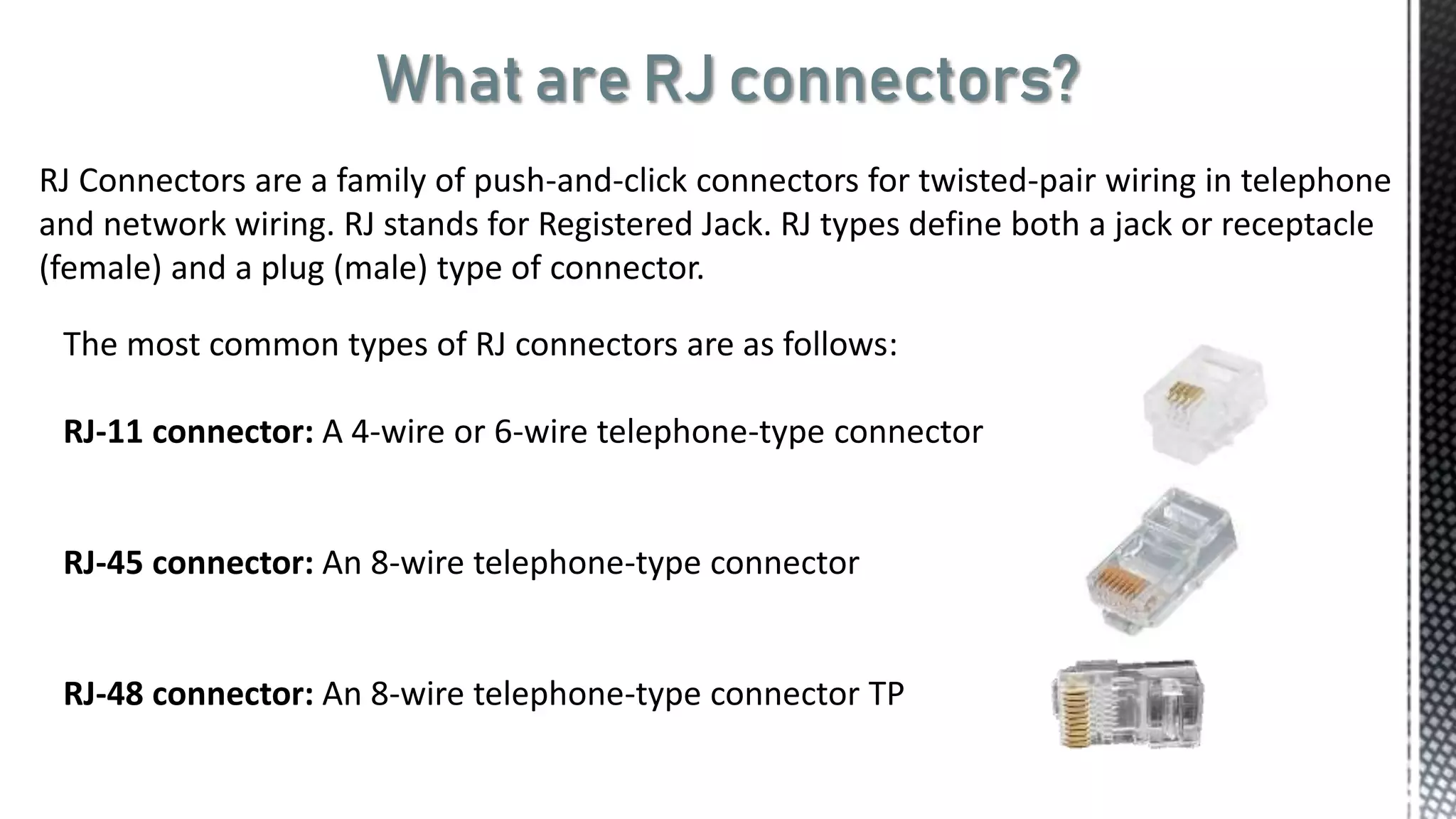 What are RJ connectors?
RJ Connectors are a family of push-and-click connectors for twisted-pair wiring in telephone
and network wiring. RJ stands for Registered Jack. RJ types define both a jack or receptacle
(female) and a plug (male) type of connector.
The most common types of RJ connectors are as follows:
RJ-11 connector: A 4-wire or 6-wire telephone-type connector
RJ-45 connector: An 8-wire telephone-type connector
RJ-48 connector: An 8-wire telephone-type connector TP
 