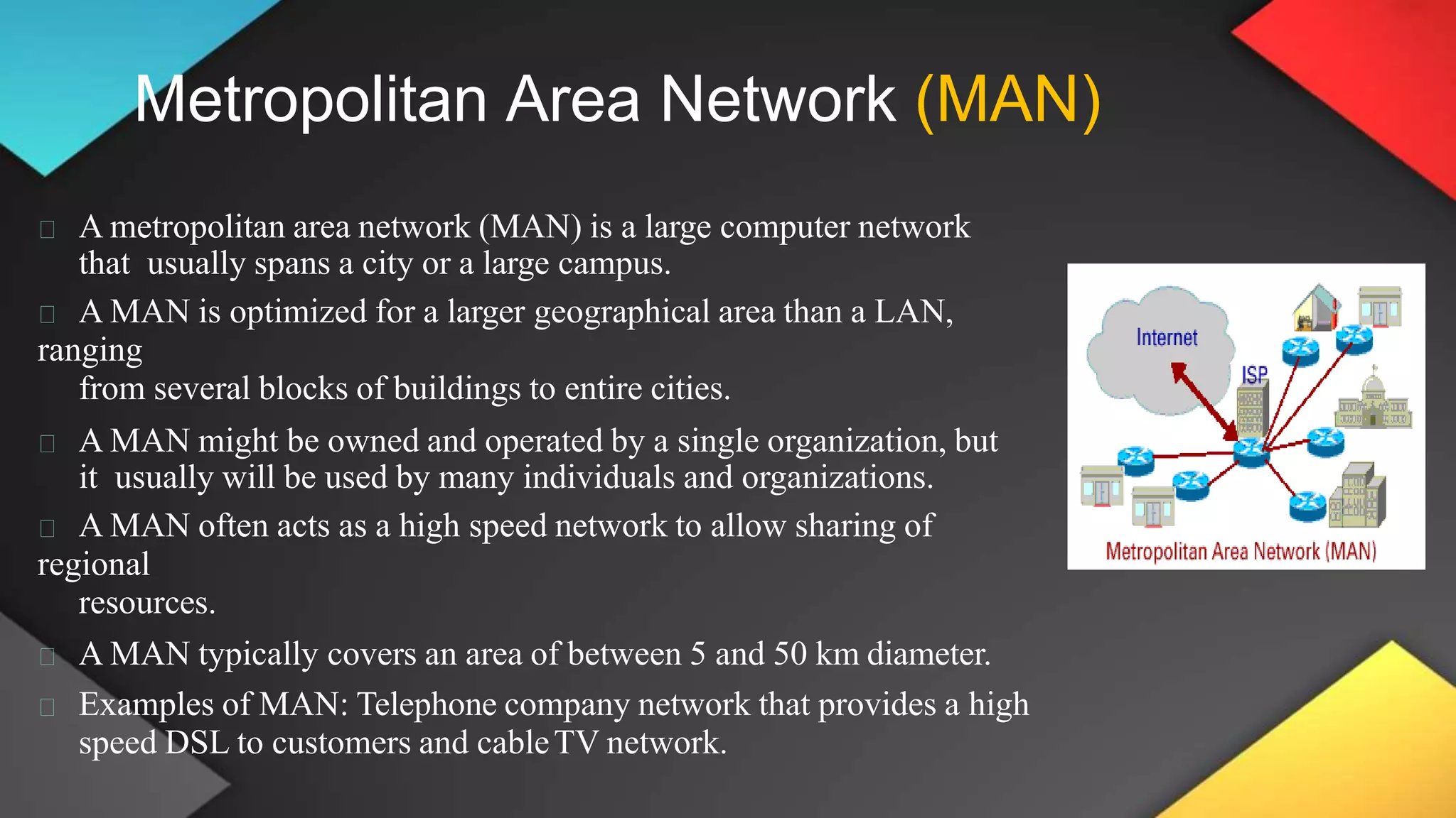 Metropolitan Area Network (MAN)
A metropolitan area network (MAN) is a large computer network
that usually spans a city or a large campus.
A MAN is optimized for a larger geographical area than a LAN,
ranging
from several blocks of buildings to entire cities.
A MAN might be owned and operated by a single organization, but
it usually will be used by many individuals and organizations.
A MAN often acts as a high speed network to allow sharing of
regional
resources.
A MAN typically covers an area of between 5 and 50 km diameter.
Examples of MAN: Telephone company network that provides a high
speed DSL to customers and cableTV network.
 