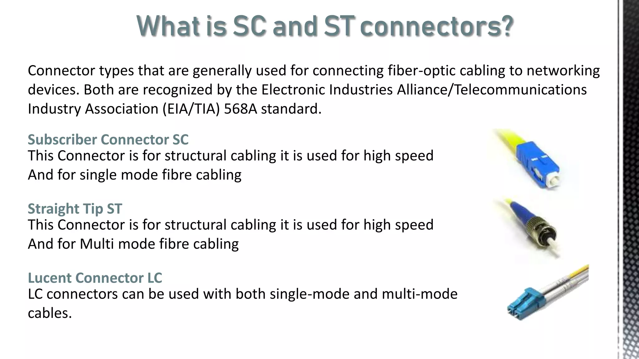What is SC and ST connectors?
Connector types that are generally used for connecting fiber-optic cabling to networking
devices. Both are recognized by the Electronic Industries Alliance/Telecommunications
Industry Association (EIA/TIA) 568A standard.
Subscriber Connector SC
This Connector is for structural cabling it is used for high speed
And for single mode fibre cabling
Straight Tip ST
This Connector is for structural cabling it is used for high speed
And for Multi mode fibre cabling
Lucent Connector LC
LC connectors can be used with both single-mode and multi-mode
cables.
 