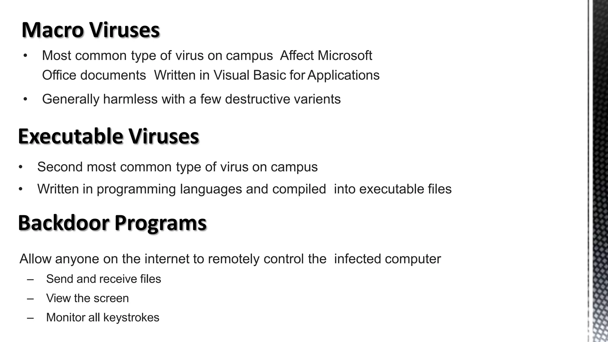 • Most common type of virus on campus Affect Microsoft
Office documents Written in Visual Basic for Applications
• Generally harmless with a few destructive varients
• Second most common type of virus on campus
• Written in programming languages and compiled into executable files
Allow anyone on the internet to remotely control the infected computer
– Send and receive files
– View the screen
– Monitor all keystrokes
 