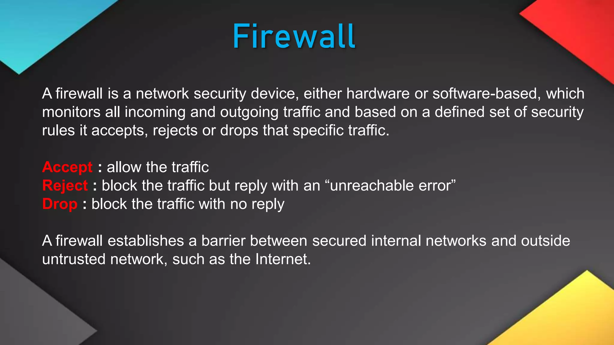 Firewall
A firewall is a network security device, either hardware or software-based, which
monitors all incoming and outgoing traffic and based on a defined set of security
rules it accepts, rejects or drops that specific traffic.
Accept : allow the traffic
Reject : block the traffic but reply with an “unreachable error”
Drop : block the traffic with no reply
A firewall establishes a barrier between secured internal networks and outside
untrusted network, such as the Internet.
 
