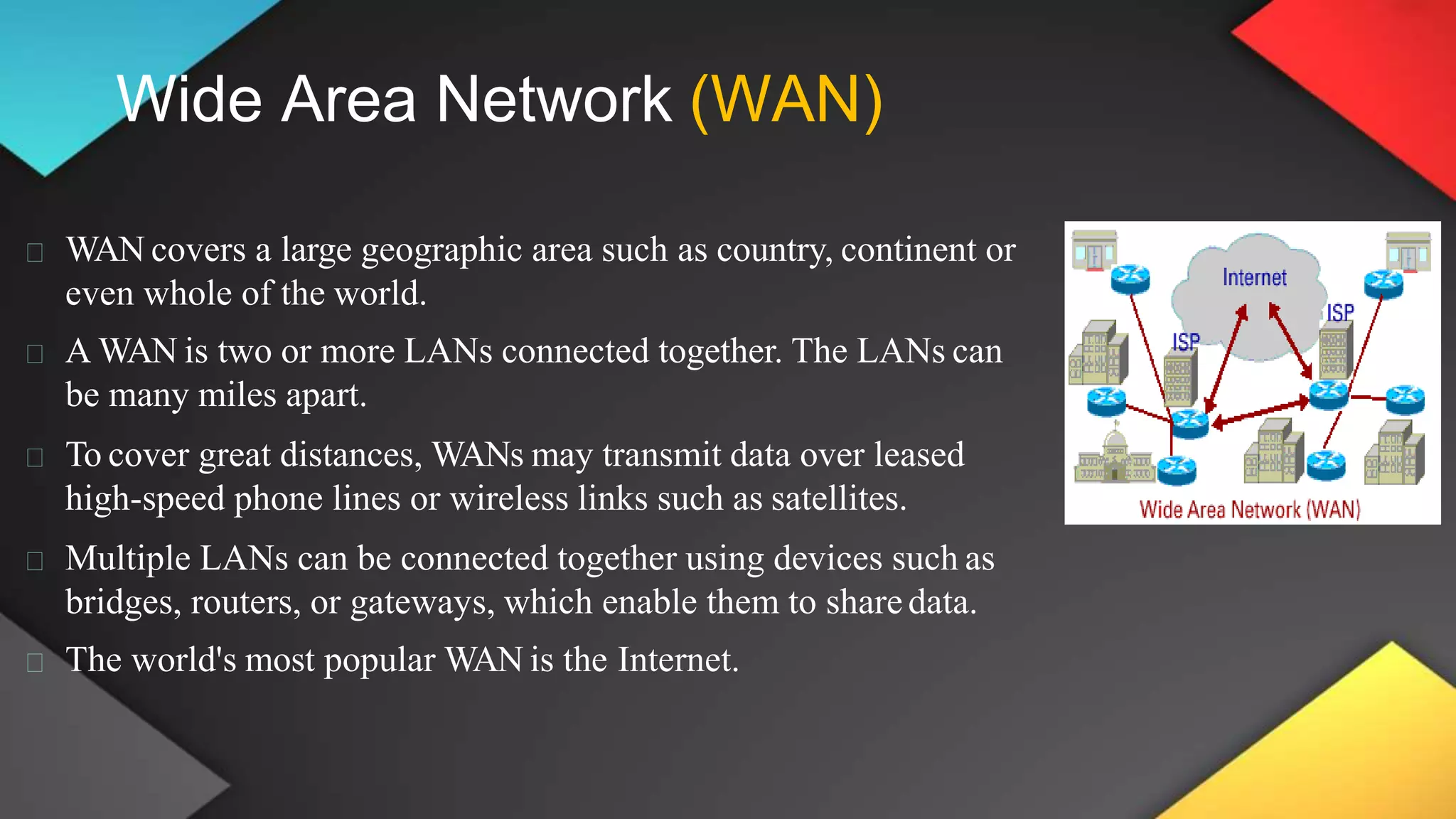 Wide Area Network (WAN)
WAN covers a large geographic area such as country, continent or
even whole of the world.
A WAN is two or more LANs connected together. The LANs can
be many miles apart.
To cover great distances, WANs may transmit data over leased
high-speed phone lines or wireless links such as satellites.
Multiple LANs can be connected together using devices such as
bridges, routers, or gateways, which enable them to sharedata.
The world's most popular WAN is the Internet.
 