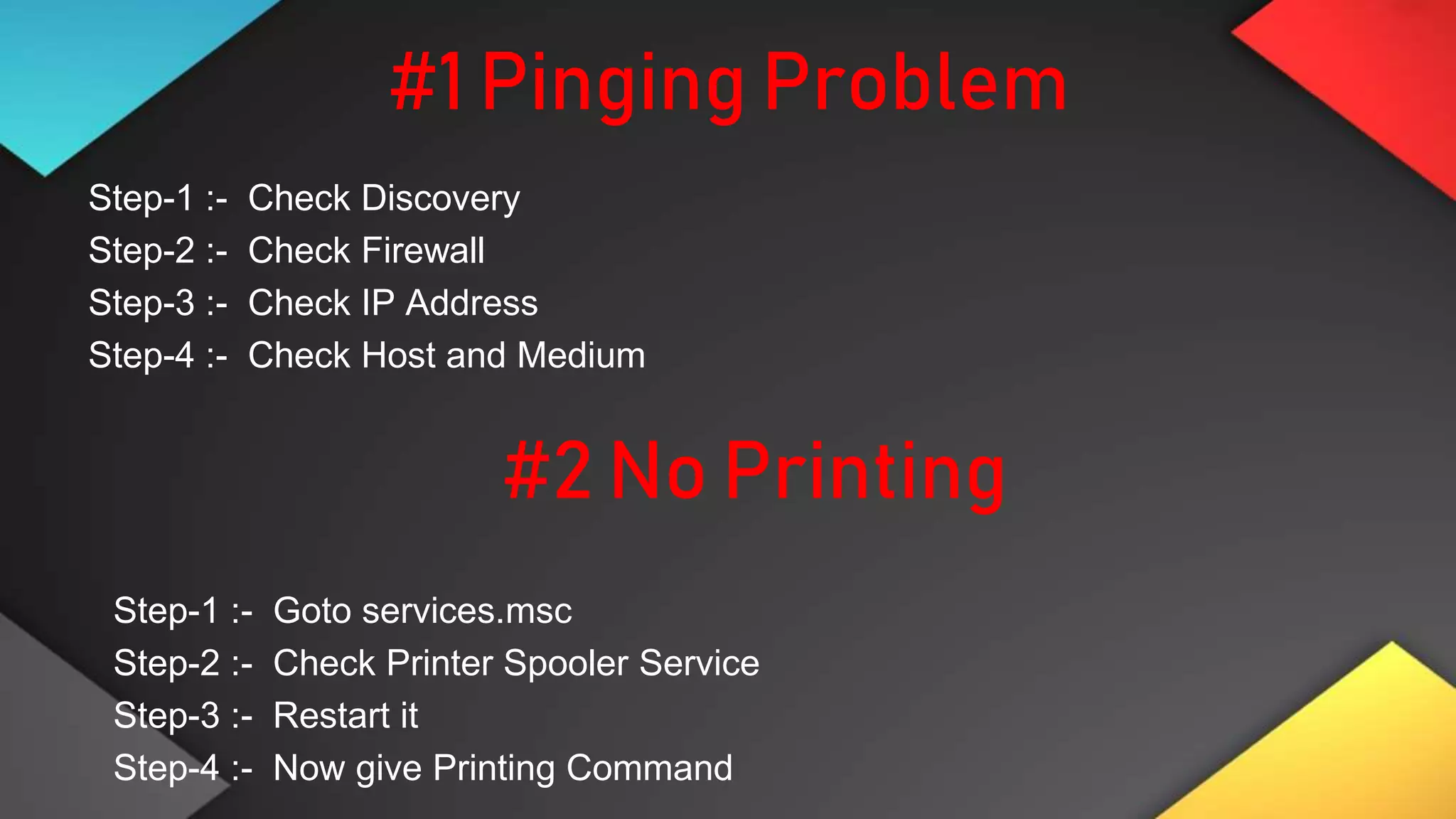 #1 Pinging Problem
Step-1 :- Check Discovery
Step-2 :- Check Firewall
Step-3 :- Check IP Address
Step-4 :- Check Host and Medium
#2 No Printing
Step-1 :- Goto services.msc
Step-2 :- Check Printer Spooler Service
Step-3 :- Restart it
Step-4 :- Now give Printing Command
 