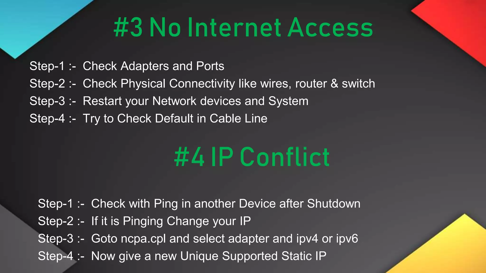 #3 No Internet Access
Step-1 :- Check Adapters and Ports
Step-2 :- Check Physical Connectivity like wires, router & switch
Step-3 :- Restart your Network devices and System
Step-4 :- Try to Check Default in Cable Line
#4 IP Conflict
Step-1 :- Check with Ping in another Device after Shutdown
Step-2 :- If it is Pinging Change your IP
Step-3 :- Goto ncpa.cpl and select adapter and ipv4 or ipv6
Step-4 :- Now give a new Unique Supported Static IP
 