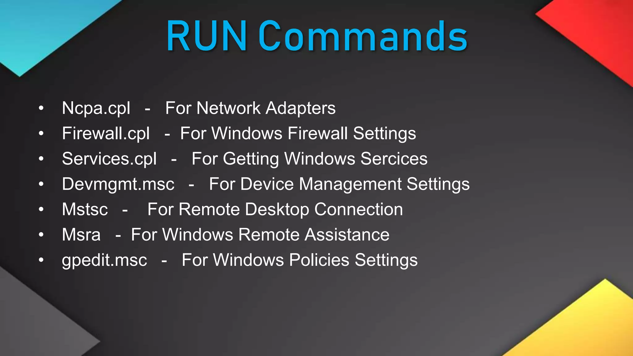 RUN Commands
• Ncpa.cpl - For Network Adapters
• Firewall.cpl - For Windows Firewall Settings
• Services.cpl - For Getting Windows Sercices
• Devmgmt.msc - For Device Management Settings
• Mstsc - For Remote Desktop Connection
• Msra - For Windows Remote Assistance
• gpedit.msc - For Windows Policies Settings
 