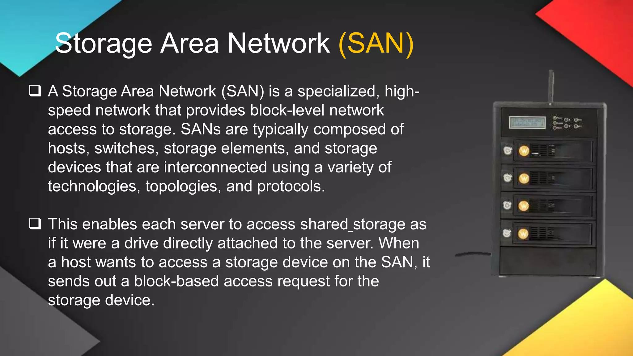 Storage Area Network (SAN)
 A Storage Area Network (SAN) is a specialized, high-
speed network that provides block-level network
access to storage. SANs are typically composed of
hosts, switches, storage elements, and storage
devices that are interconnected using a variety of
technologies, topologies, and protocols.
 This enables each server to access shared storage as
if it were a drive directly attached to the server. When
a host wants to access a storage device on the SAN, it
sends out a block-based access request for the
storage device.
 