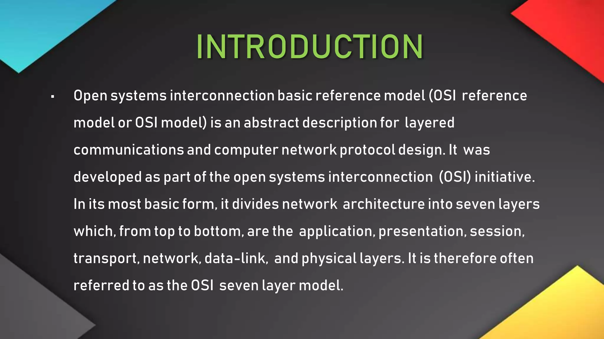 INTRODUCTION
• Open systems interconnectionbasic reference model (OSI reference
model or OSI model) is an abstract description for layered
communications and computer network protocol design. It was
developed as part of the open systems interconnection (OSI) initiative.
In its most basic form, it divides network architecture into seven layers
which, from top to bottom, are the application, presentation, session,
transport, network, data-link, and physical layers. It is therefore often
referred to as the OSI seven layer model.
 