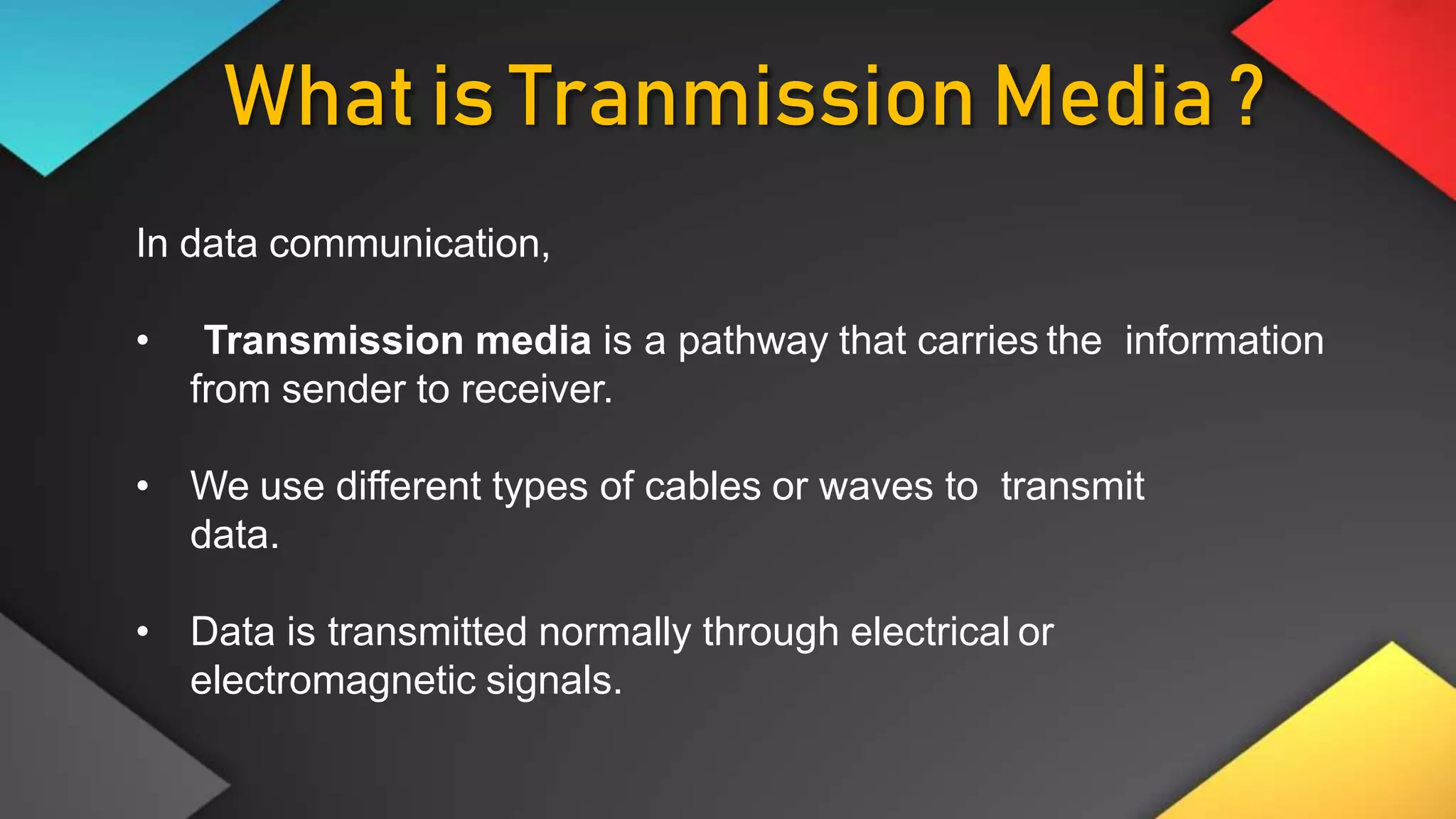 What is Tranmission Media ?
In data communication,
• Transmission media is a pathway that carries the information
from sender to receiver.
• We use different types of cables or waves to transmit
data.
• Data is transmitted normally through electrical or
electromagnetic signals.
 