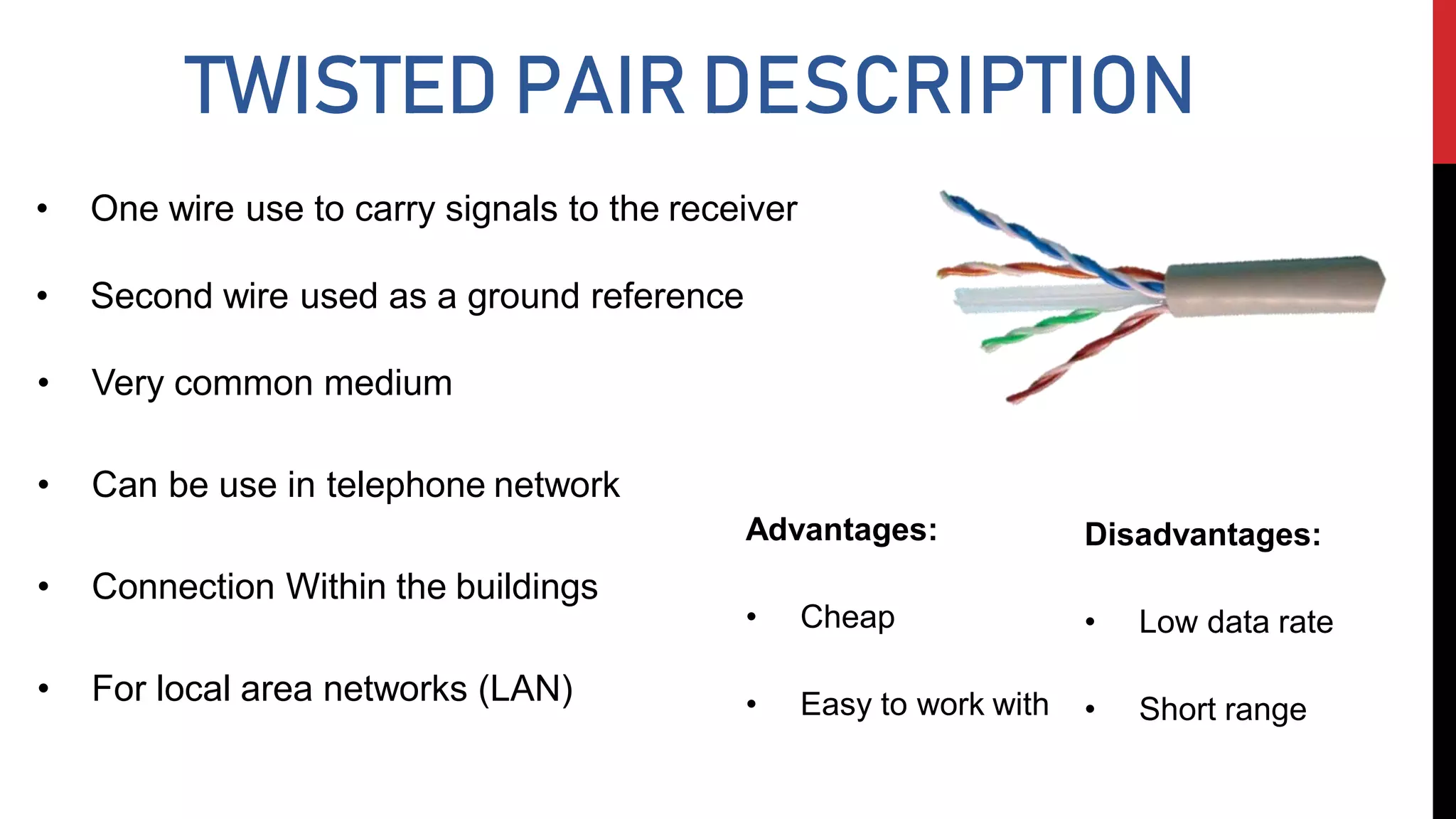 TWISTED PAIR DESCRIPTION
• One wire use to carry signals to the receiver
• Second wire used as a ground reference
Advantages:
• Cheap
• Easy to work with
Disadvantages:
• Low data rate
• Short range
• Very common medium
• Can be use in telephone network
• Connection Within the buildings
• For local area networks (LAN)
 