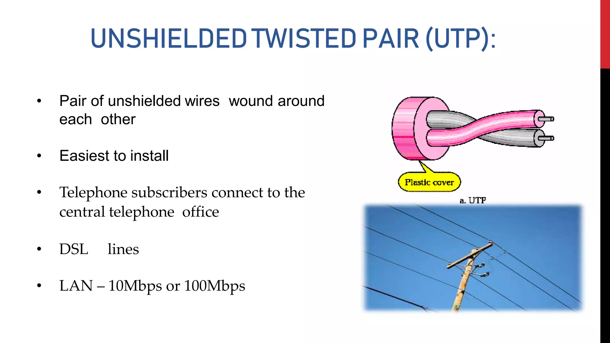 UNSHIELDEDTWISTEDPAIR(UTP):
• Pair of unshielded wires wound around
each other
• Easiest to install
• Telephone subscribers connect to the
central telephone office
• DSL lines
• LAN – 10Mbps or 100Mbps
 