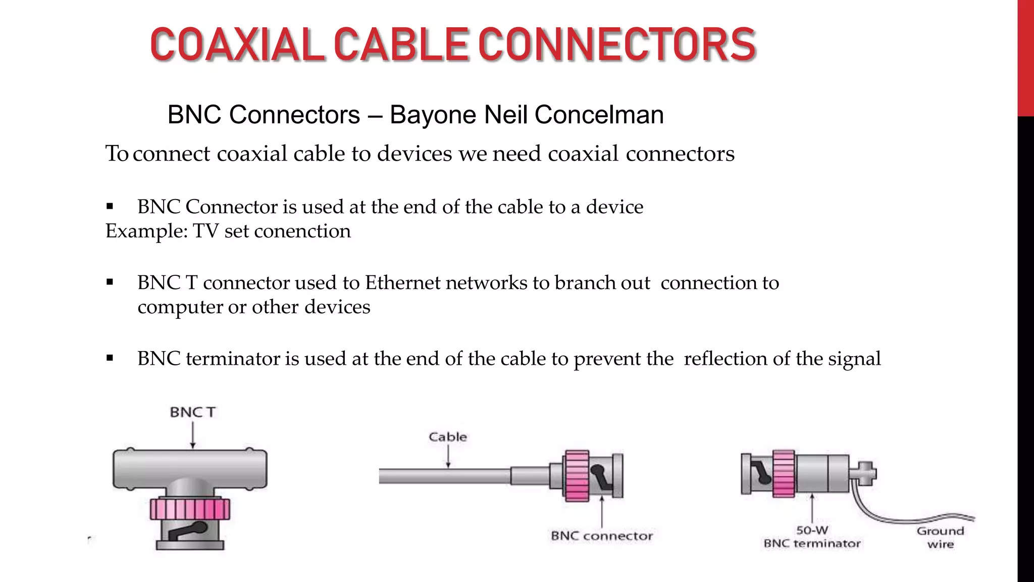 COAXIALCABLECONNECTORS
BNC Connectors – Bayone Neil Concelman
Toconnect coaxial cable to devices we need coaxial connectors
 BNC Connector is used at the end of the cable to a device
Example: TV set conenction
 BNC T connector used to Ethernet networks to branch out connection to
computer or other devices
 BNC terminator is used at the end of the cable to prevent the reflection of the signal
 