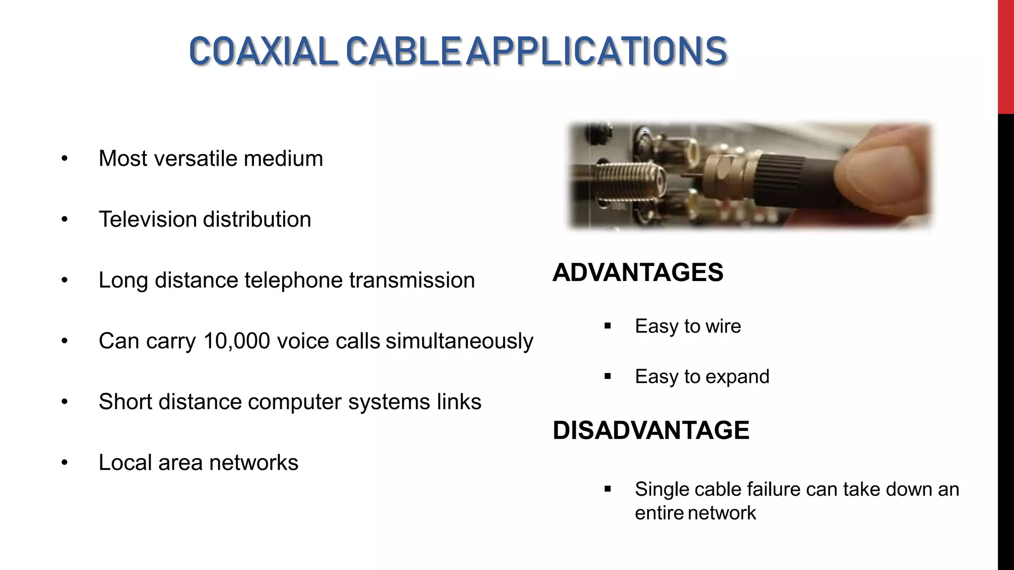 COAXIALCABLEAPPLICATIONS
• Most versatile medium
• Television distribution
• Long distance telephone transmission
• Can carry 10,000 voice calls simultaneously
• Short distance computer systems links
• Local area networks
ADVANTAGES
 Easy to wire
 Easy to expand
DISADVANTAGE
 Single cable failure can take down an
entire network
 