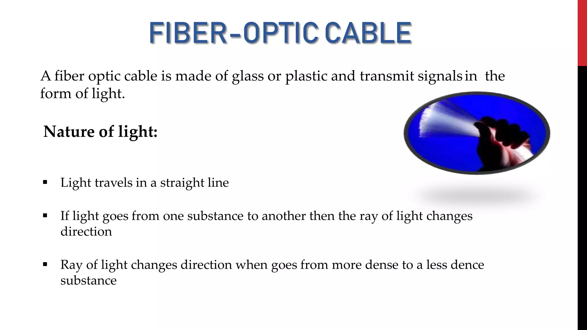 FIBER-OPTICCABLE
A fiber optic cable is made of glass or plastic and transmit signalsin the
form of light.
Nature of light:
 Light travels in a straight line
 If light goes from one substance to another then the ray of light changes
direction
 Ray of light changes direction when goes from more dense to a less dence
substance
 