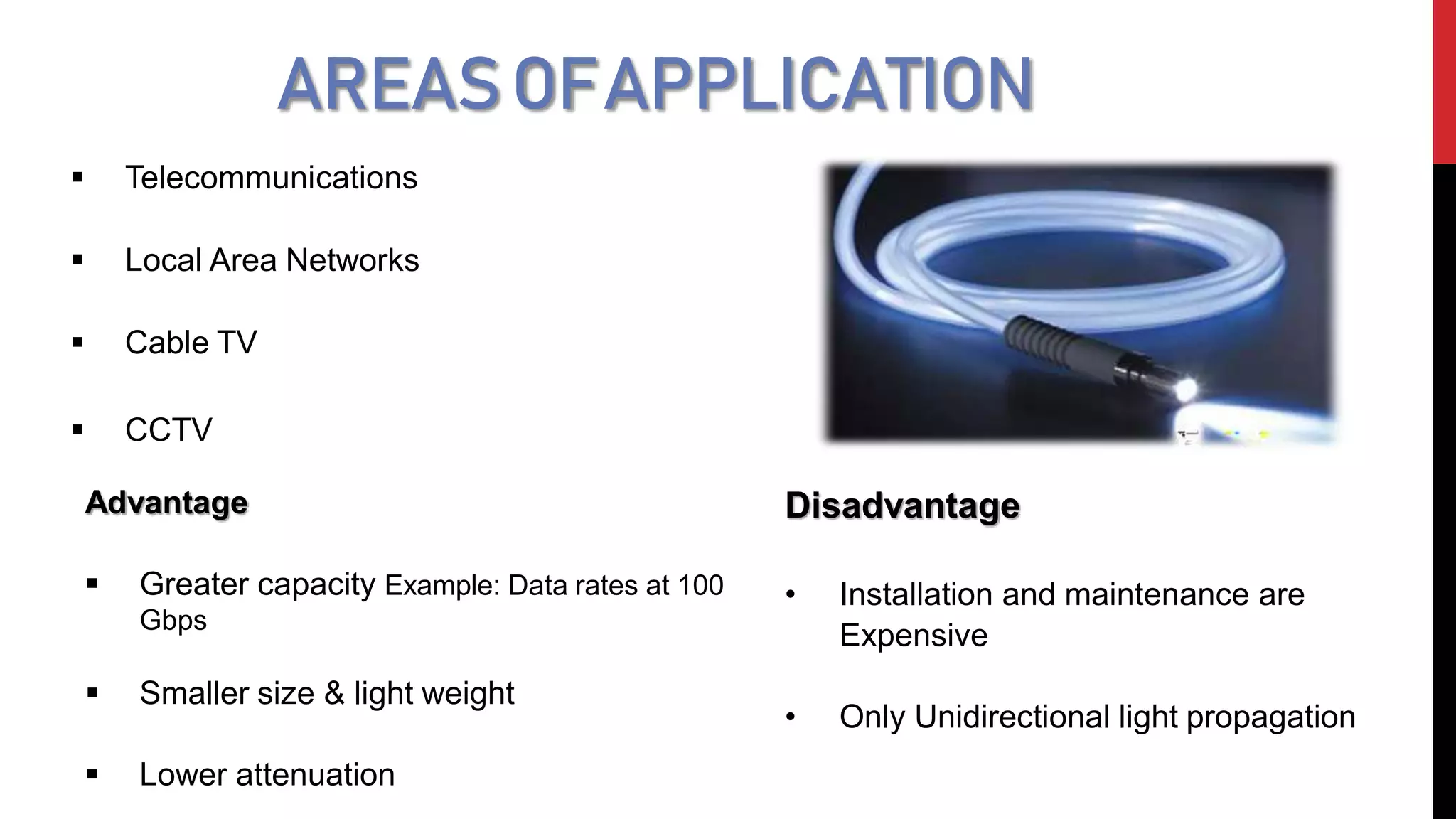 AREASOFAPPLICATION
 Telecommunications
 Local Area Networks
 Cable TV
 CCTV
Advantage
 Greater capacity Example: Data rates at 100
Gbps
 Smaller size & light weight
 Lower attenuation
Disadvantage
• Installation and maintenance are
Expensive
• Only Unidirectional light propagation
 