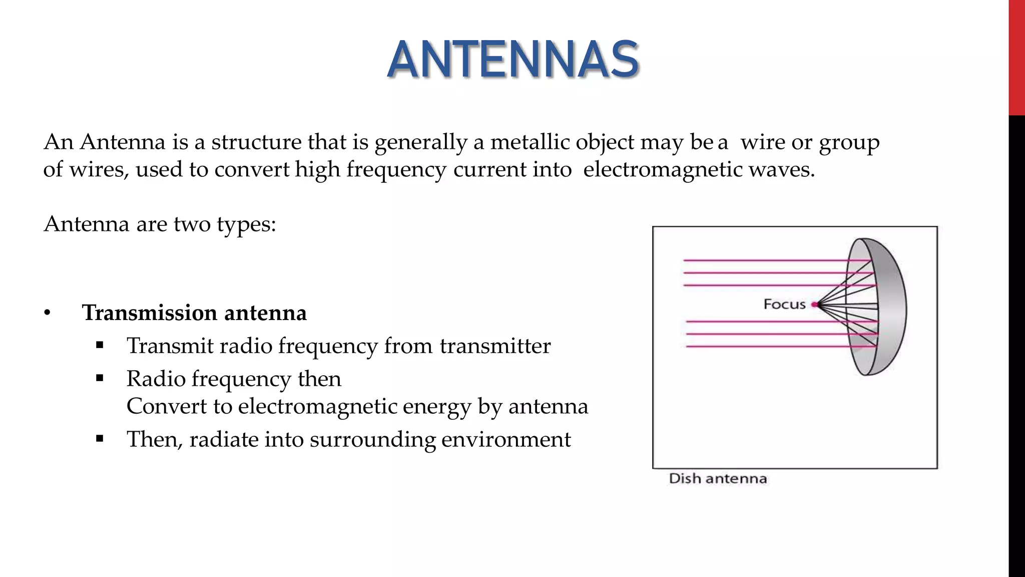 ANTENNAS
An Antenna is a structure that is generally a metallic object may be a wire or group
of wires, used to convert high frequency current into electromagnetic waves.
Antenna are two types:
• Transmission antenna
 Transmit radio frequency from transmitter
 Radio frequency then
Convert to electromagnetic energy by antenna
 Then, radiate into surrounding environment
 