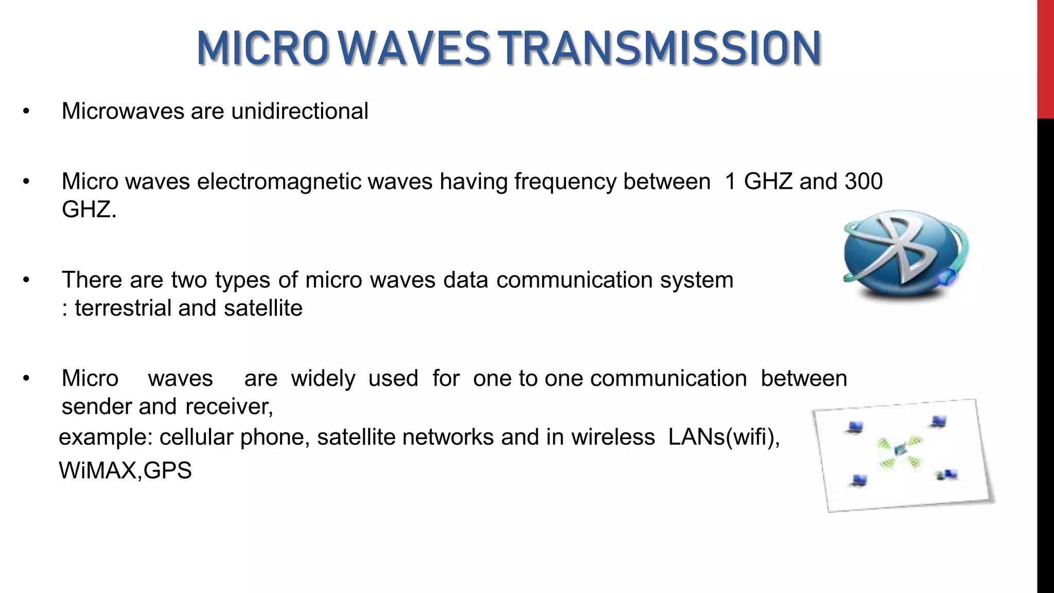 MICROWAVESTRANSMISSION
• Microwaves are unidirectional
• Micro waves electromagnetic waves having frequency between 1 GHZ and 300
GHZ.
• There are two types of micro waves data communication system
: terrestrial and satellite
• Micro waves are widely used for one to one communication between
sender and receiver,
example: cellular phone, satellite networks and in wireless LANs(wifi),
WiMAX,GPS
 