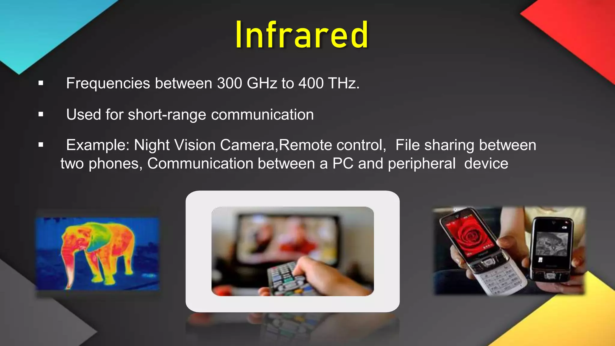 Infrared
 Frequencies between 300 GHz to 400 THz.
 Used for short-range communication
 Example: Night Vision Camera,Remote control, File sharing between
two phones, Communication between a PC and peripheral device
 