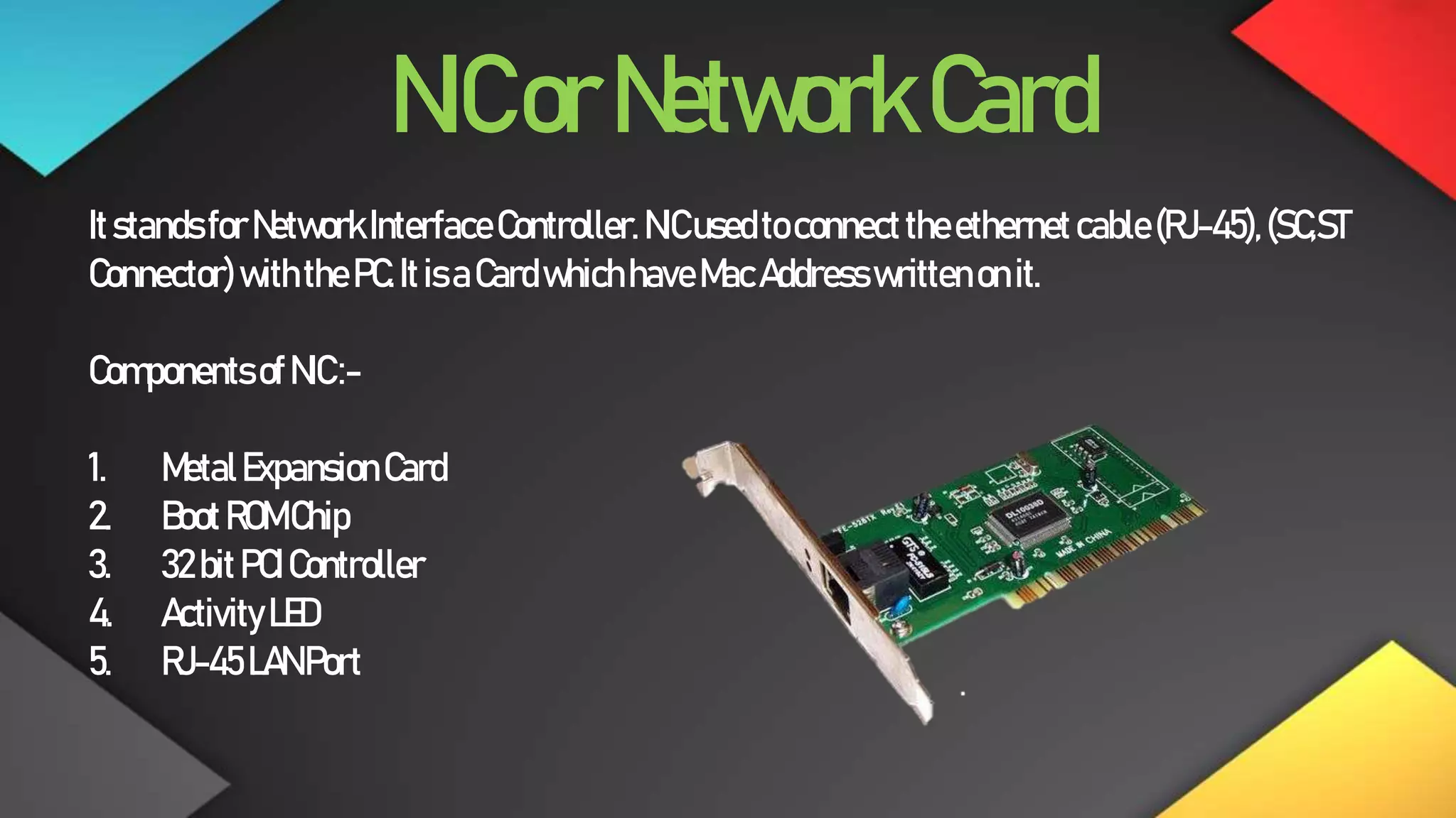 NICorNetworkCard
ItstandsforNetworkInterfaceController.NICusedtoconnecttheethernetcable(RJ-45),(SC,ST
Connector)withthePC.ItisaCardwhichhaveMacAddresswrittenonit.
ComponentsofNIC:-
1. MetalExpansionCard
2. BootROMChip
3. 32bitPCIController
4. ActivityLED
5. RJ-45LANPort
 