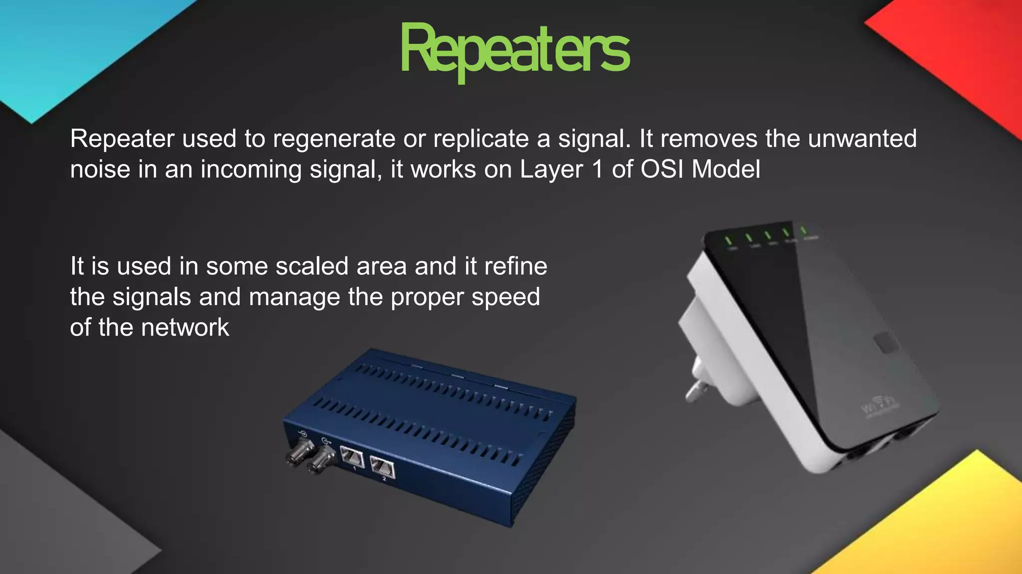 Repeaters
Repeater used to regenerate or replicate a signal. It removes the unwanted
noise in an incoming signal, it works on Layer 1 of OSI Model
It is used in some scaled area and it refine
the signals and manage the proper speed
of the network
 