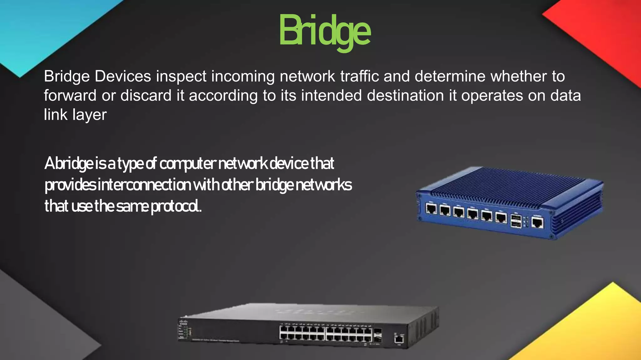 Bridge
Bridge Devices inspect incoming network traffic and determine whether to
forward or discard it according to its intended destination it operates on data
link layer
Abridgeisatypeofcomputernetworkdevicethat
providesinterconnection withother bridgenetworks
thatusethesameprotocol.
 