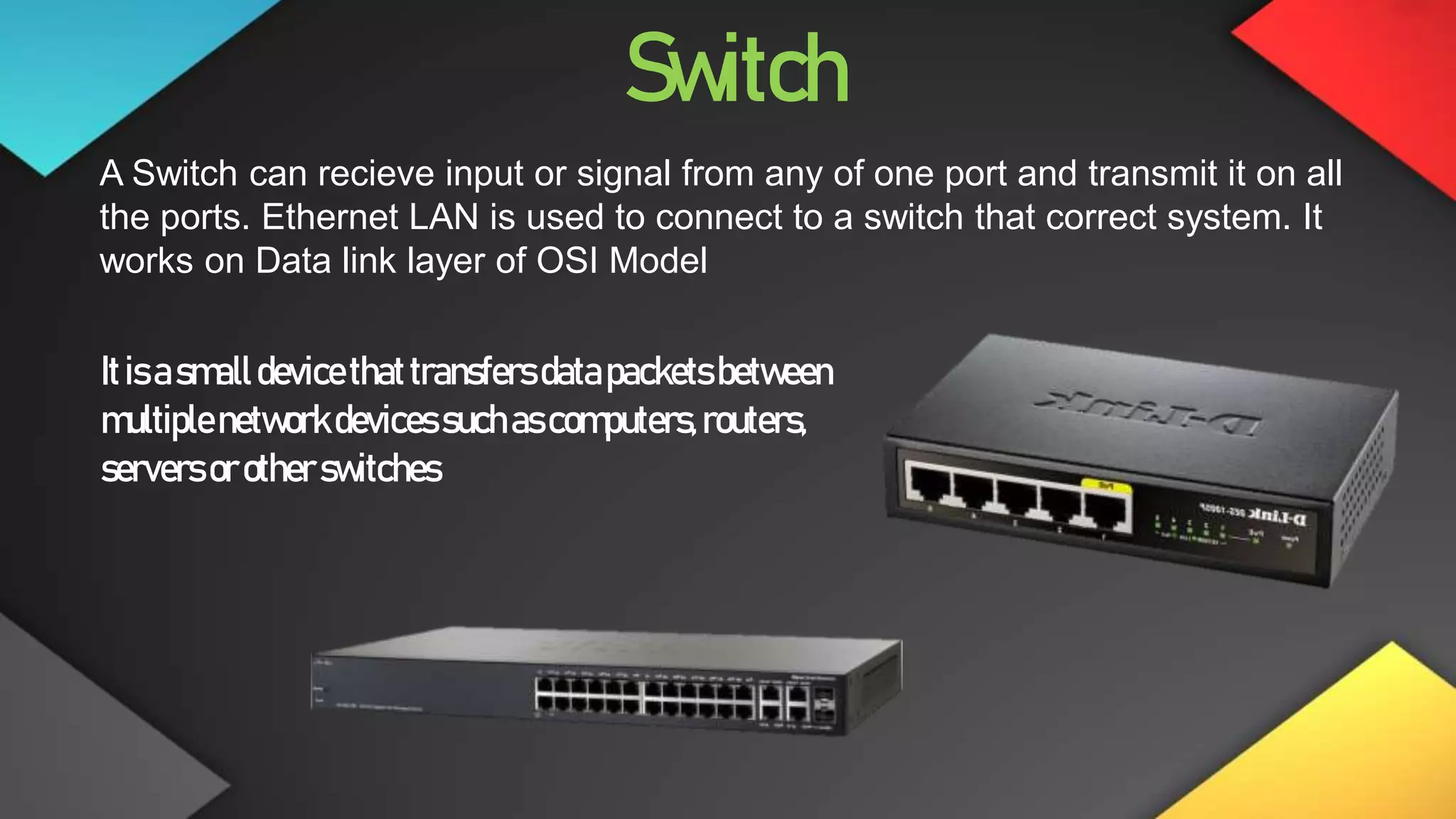 Switch
A Switch can recieve input or signal from any of one port and transmit it on all
the ports. Ethernet LAN is used to connect to a switch that correct system. It
works on Data link layer of OSI Model
Itisasmalldevicethattransfersdatapacketsbetween
multiplenetworkdevicessuchascomputers,routers,
servers orotherswitches
 