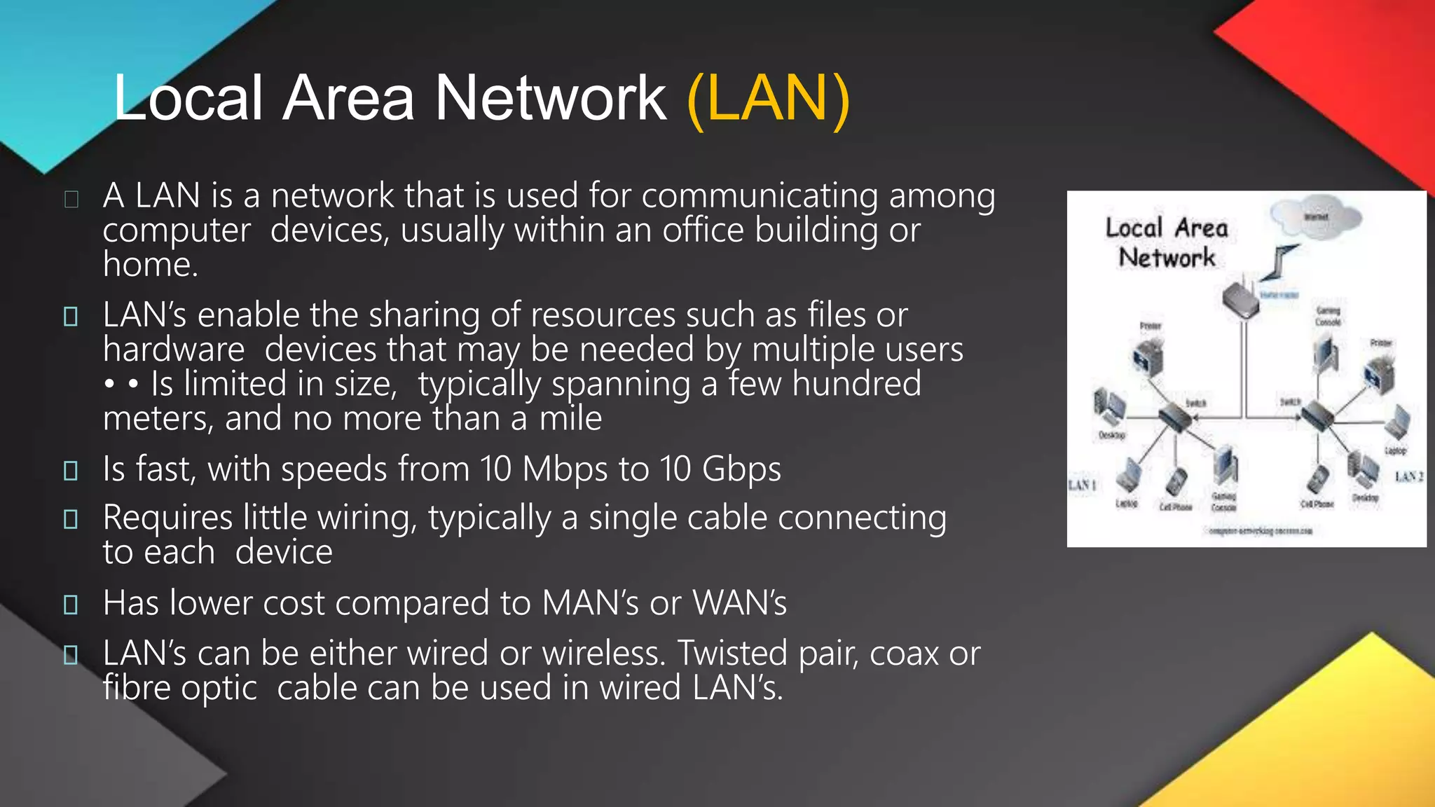 Local Area Network (LAN)
A LAN is a network that is used for communicating among
computer devices, usually within an office building or
home.
LAN’s enable the sharing of resources such as files or
hardware devices that may be needed by multiple users
• • Is limited in size, typically spanning a few hundred
meters, and no more than a mile
Is fast, with speeds from 10 Mbps to 10 Gbps
Requires little wiring, typically a single cable connecting
to each device
Has lower cost compared to MAN’s or WAN’s
LAN’s can be either wired or wireless. Twisted pair, coax or
fibre optic cable can be used in wired LAN’s.
 