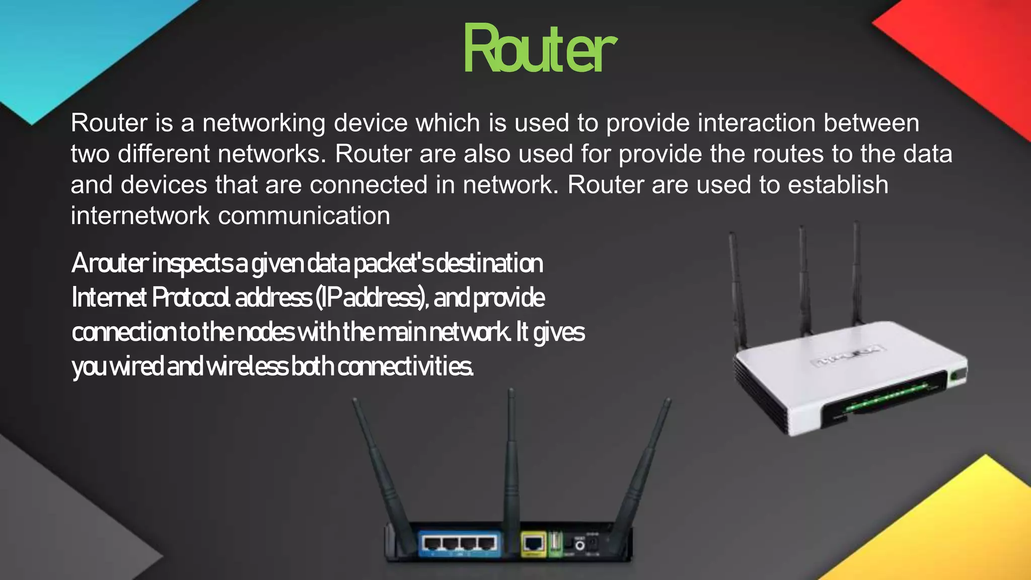 Router
Router is a networking device which is used to provide interaction between
two different networks. Router are also used for provide the routes to the data
and devices that are connected in network. Router are used to establish
internetwork communication
Arouterinspectsagivendatapacket'sdestination
InternetProtocoladdress(IPaddress),andprovide
connectiontothenodes withthemainnetwork.Itgives
youwiredandwireless bothconnectivities.
 