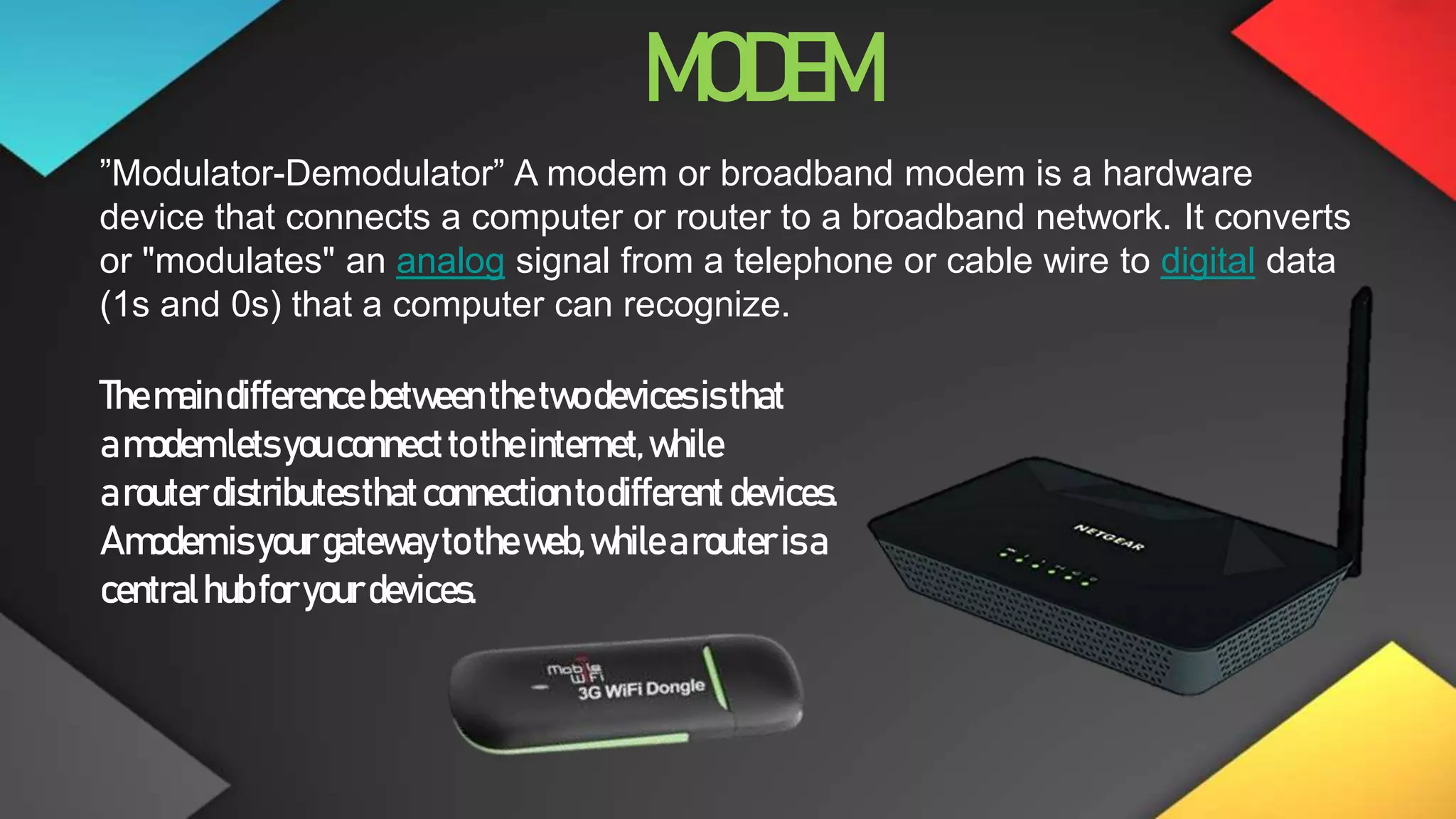 MODEM
”Modulator-Demodulator” A modem or broadband modem is a hardware
device that connects a computer or router to a broadband network. It converts
or "modulates" an analog signal from a telephone or cable wire to digital data
(1s and 0s) that a computer can recognize.
Themaindifference between thetwodevicesisthat
amodemletsyouconnecttotheinternet,while
arouterdistributesthatconnectiontodifferent devices.
Amodemisyourgatewaytotheweb,whilearouterisa
centralhubforyourdevices.
 