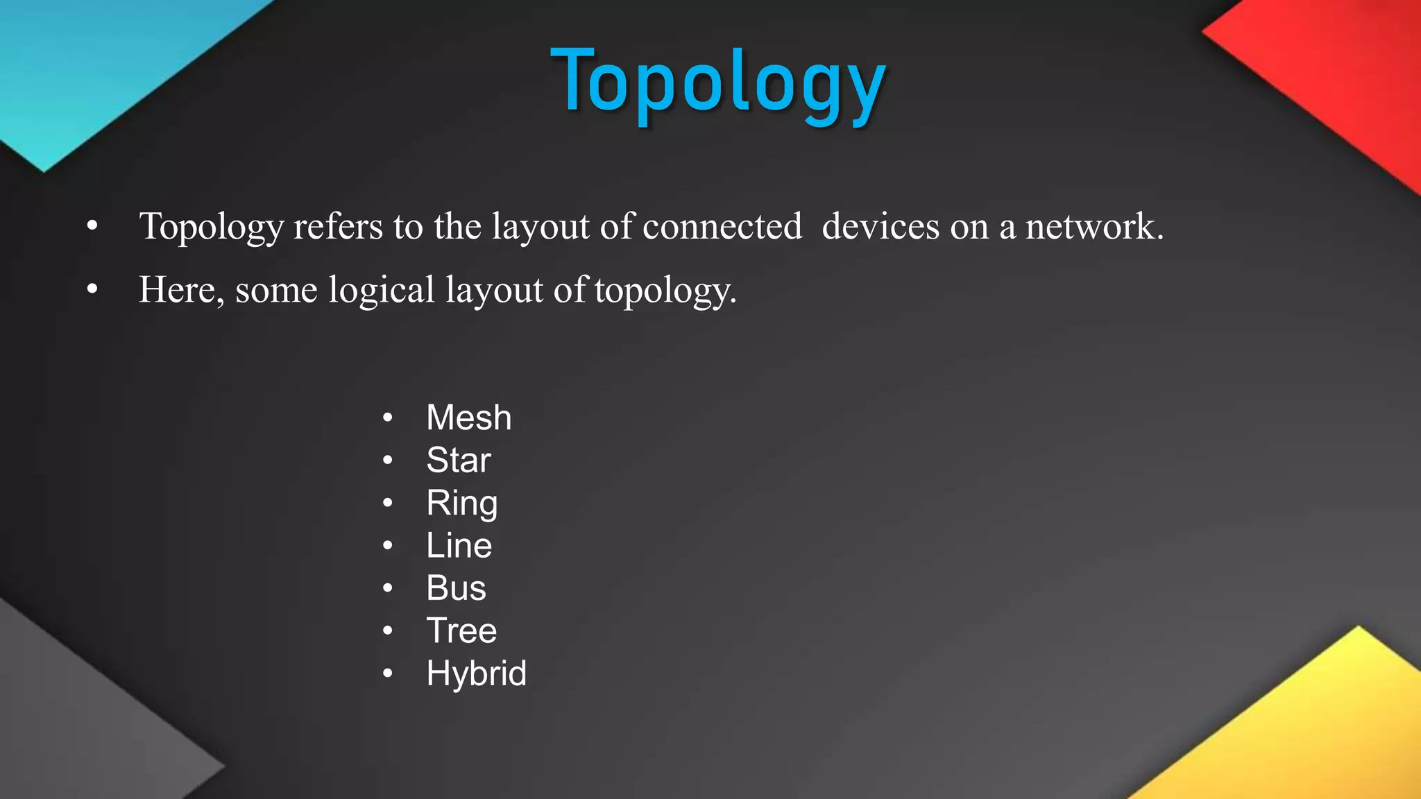 Topology
• Topology refers to the layout of connected devices on a network.
• Here, some logical layout of topology.
• Mesh
• Star
• Ring
• Line
• Bus
• Tree
• Hybrid
 
