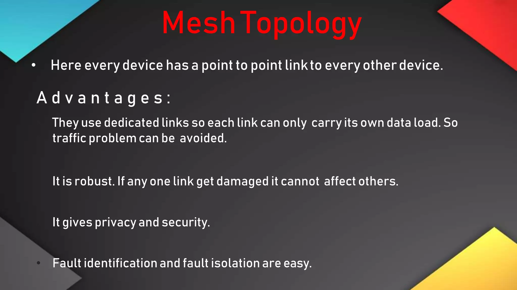 MeshTopology
• Here every device has a point to point linkto every otherdevice.
A d v a n t a g e s :
• They use dedicated links so each link can only carry its own data load. So
traffic problemcan be avoided.
• It is robust. If any one link get damaged it cannot affect others.
 It gives privacy and security.
• Fault identificationand fault isolationare easy.
 