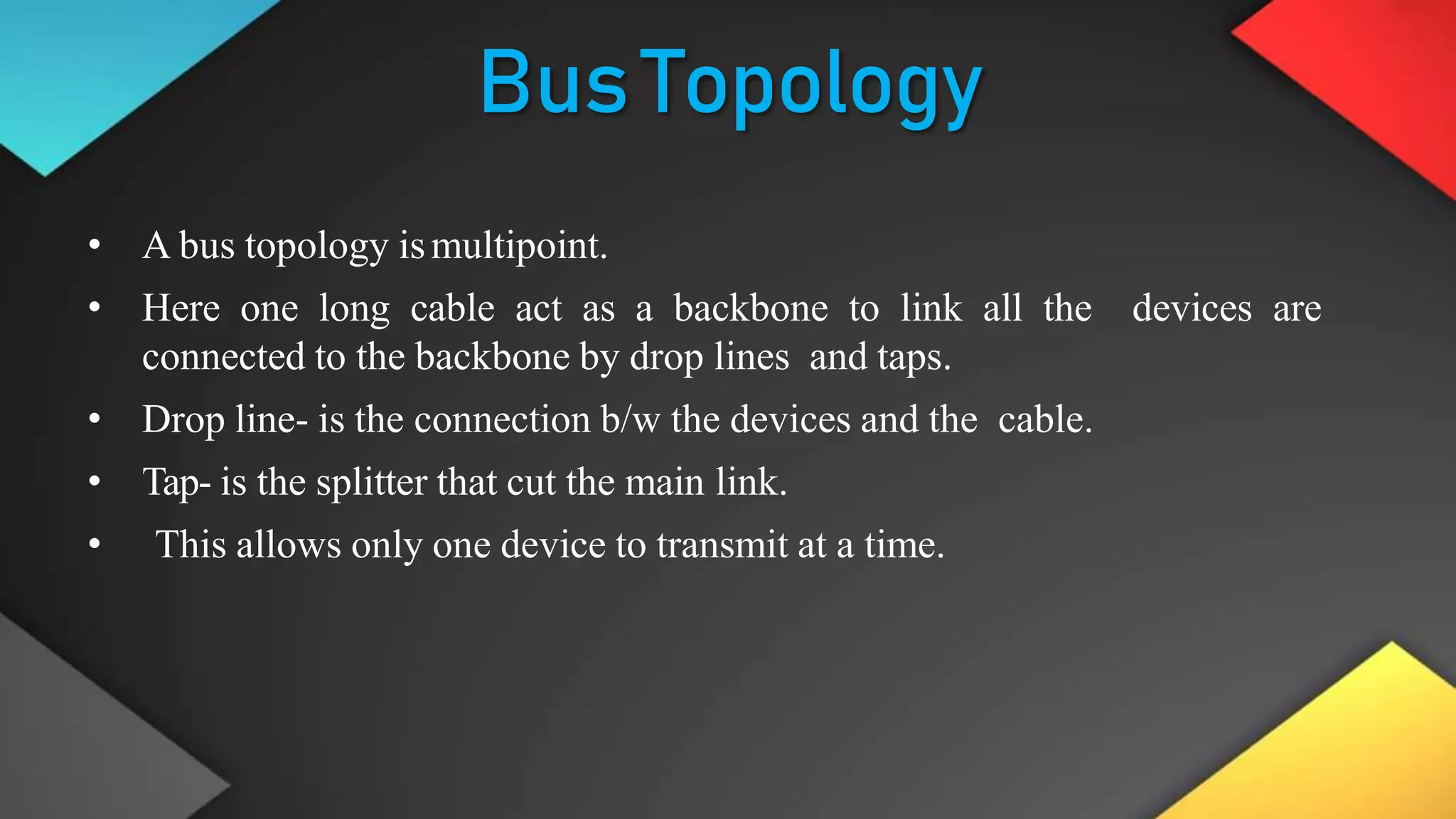 BusTopology
• A bus topology ismultipoint.
• Here one long cable act as a backbone to link all the devices are
connected to the backbone by drop lines and taps.
• Drop line- is the connection b/w the devices and the cable.
• Tap- is the splitter that cut the main link.
• This allows only one device to transmit at a time.
 