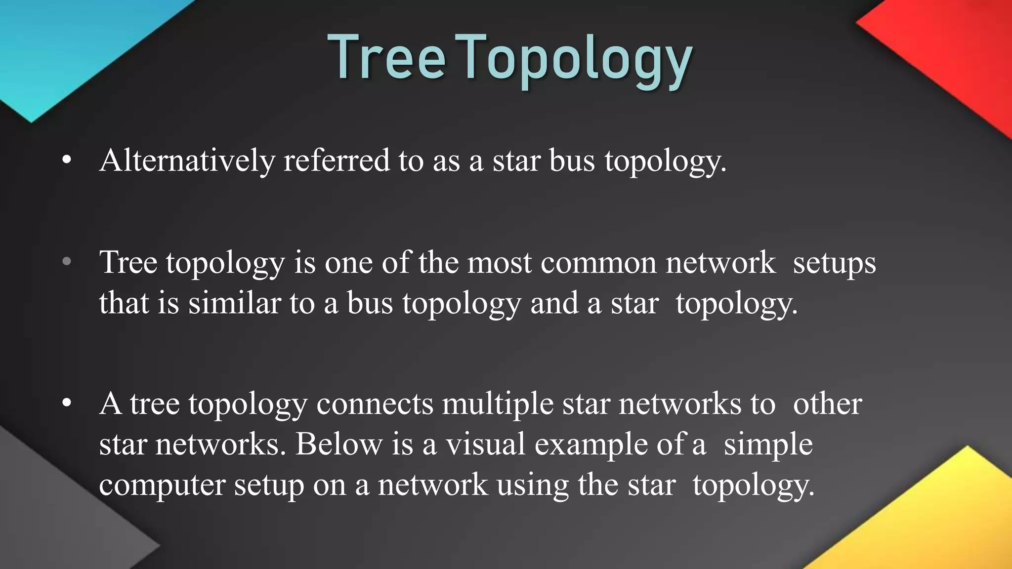 TreeTopology
• Alternatively referred to as a star bus topology.
• Tree topology is one of the most common network setups
that is similar to a bus topology and a star topology.
• A tree topology connects multiple star networks to other
star networks. Below is a visual example of a simple
computer setup on a network using the star topology.
 