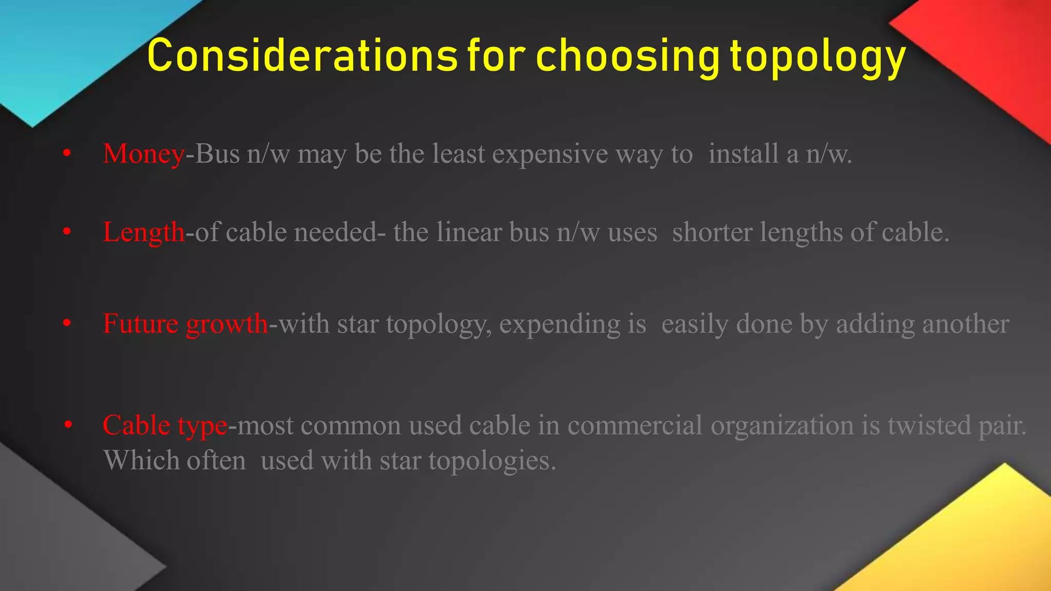 Considerationsfor choosingtopology
• Money-Bus n/w may be the least expensive way to install a n/w.
• Length-of cable needed- the linear bus n/w uses shorter lengths of cable.
• Future growth-with star topology, expending is easily done by adding another
• Cable type-most common used cable in commercial organization is twisted pair.
Which often used with star topologies.
 