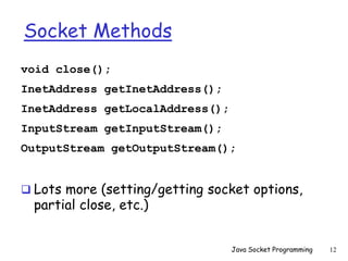 Socket Methods
void close();
InetAddress getInetAddress();
InetAddress getLocalAddress();
InputStream getInputStream();
OutputStream getOutputStream();
 Lots more (setting/getting socket options,
partial close, etc.)
Java Socket Programming 12
 
