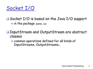 Socket I/O
 Socket I/O is based on the Java I/O support
 in the package java.io
 InputStream and OutputStream are abstract
classes
 common operations defined for all kinds of
InputStreams, OutputStreams…
Java Socket Programming 13
 