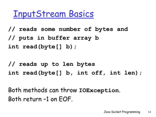InputStream Basics
// reads some number of bytes and
// puts in buffer array b
int read(byte[] b);
// reads up to len bytes
int read(byte[] b, int off, int len);
Both methods can throw IOException.
Both return –1 on EOF.
Java Socket Programming 14
 