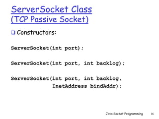 ServerSocket Class
(TCP Passive Socket)
 Constructors:
ServerSocket(int port);
ServerSocket(int port, int backlog);
ServerSocket(int port, int backlog,
InetAddress bindAddr);
Java Socket Programming 16
 