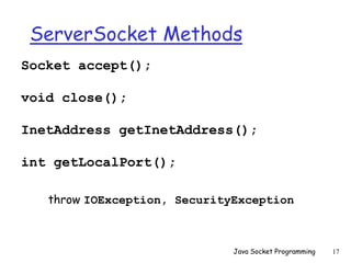 ServerSocket Methods
Socket accept();
void close();
InetAddress getInetAddress();
int getLocalPort();
throw IOException, SecurityException
Java Socket Programming 17
 