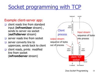 Socket programming with TCP
Example client-server app:
 client reads line from standard
input (inFromUser stream) ,
sends to server via socket
(outToServer stream)
 server reads line from socket
 server converts line to
uppercase, sends back to client
 client reads, prints modified
line from socket
(inFromServer stream)
outToServer
to network from network
inFromServer
inFromUser
keyboard monitor
Process
clientSocket
input
stream
input
stream
output
stream
TCP
socket
Input stream:
sequence of bytes
into process
output stream:
sequence of bytes
out of process
Client
process
client TCP
socket
Java Socket Programming 18
 