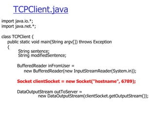 TCPClient.java
import java.io.*;
import java.net.*;
class TCPClient {
public static void main(String argv[]) throws Exception
{
String sentence;
String modifiedSentence;
BufferedReader inFromUser =
new BufferedReader(new InputStreamReader(System.in));
Socket clientSocket = new Socket("hostname", 6789);
DataOutputStream outToServer =
new DataOutputStream(clientSocket.getOutputStream());
 