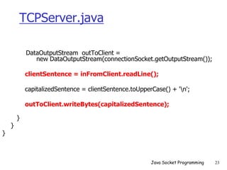 TCPServer.java
DataOutputStream outToClient =
new DataOutputStream(connectionSocket.getOutputStream());
clientSentence = inFromClient.readLine();
capitalizedSentence = clientSentence.toUpperCase() + 'n';
outToClient.writeBytes(capitalizedSentence);
}
}
}
Java Socket Programming 23
 