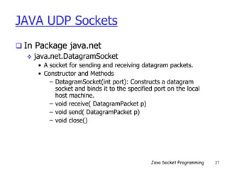 JAVA UDP Sockets
 In Package java.net
 java.net.DatagramSocket
• A socket for sending and receiving datagram packets.
• Constructor and Methods
– DatagramSocket(int port): Constructs a datagram
socket and binds it to the specified port on the local
host machine.
– void receive( DatagramPacket p)
– void send( DatagramPacket p)
– void close()
Java Socket Programming 27
 